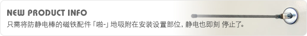 NEW PRODUCT INFO 只需将防静电棒的磁铁配件「啪-」地吸附在安装设置部位,静电也即刻 停止了。 NEW PRODUCT INFO 只需将防静电棒的磁铁配件「啪-」地吸附在安装设置部位,静电也即刻 停止了。