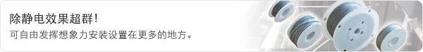 除静电效果超群! 可自由发挥想象力安装设置在更多的地方。 除静电效果超群! 可自由发挥想象力安装设置在更多的地方。